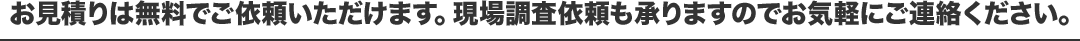 お見積りは無料でご依頼いただけます。現場調査依頼も承りますのでお気軽にご連絡ください。